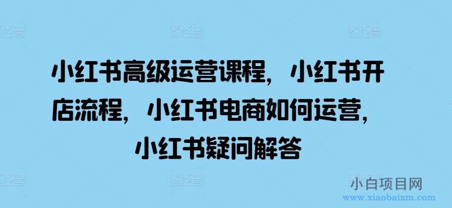 小红书高级运营课程，小红书开店流程，小红书电商如何运营，小红书疑问解答-小白项目分享网