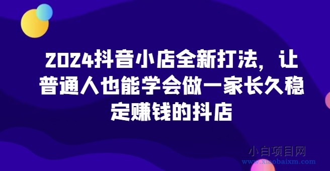 2024抖音小店全新打法，让普通人也能学会做一家长久稳定赚钱的抖店（更新）-小白项目分享网