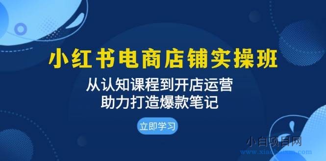 小红书电商店铺实操班：从认知课程到开店运营，助力打造爆款笔记-小白项目分享网