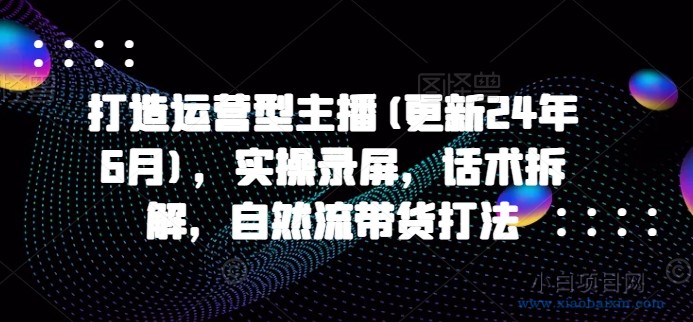 打造运营型主播(更新24年11月)，实操录屏，话术拆解，自然流带货打法-小白项目分享网