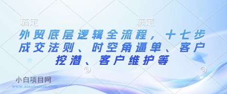 外贸底层逻辑全流程，十七步成交法则、时空角逼单、客户挖潜、客户维护等-小白项目分享网