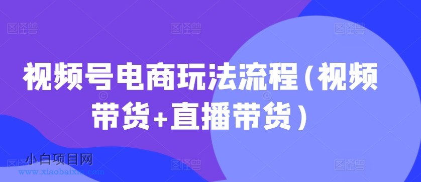 视频号电商玩法流程，视频带货+直播带货【更新2025年1月】-小白项目分享网