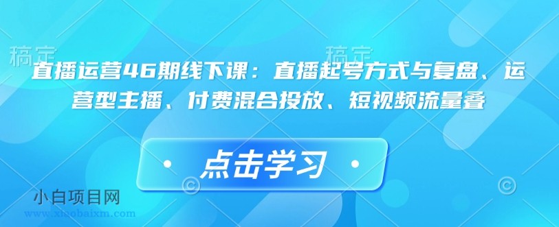 直播运营46期线下课：直播起号方式与复盘、运营型主播、付费混合投放、短视频流量叠-小白项目分享网