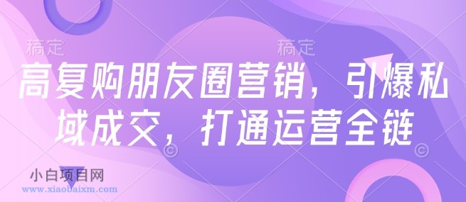 高复购朋友圈营销，引爆私域成交，打通运营全链-小白项目分享网