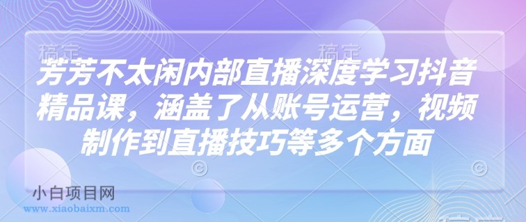 芳芳不太闲内部直播深度学习抖音精品课，涵盖了从账号运营，视频制作到直播技巧等多个方面-小白项目分享网