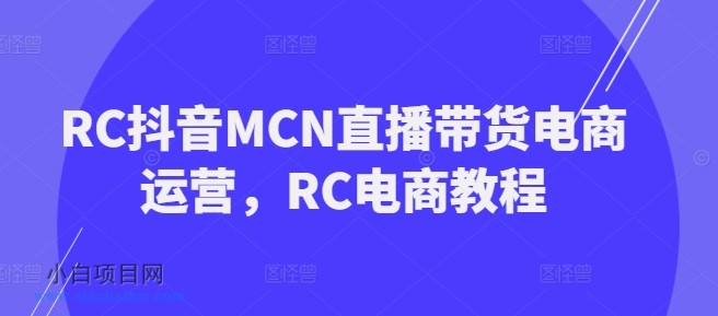 RC抖音MCN直播带货电商运营，RC电商教程-小白项目分享网