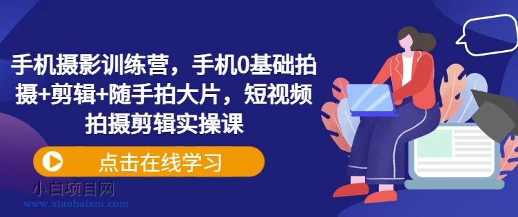 手机摄影训练营，手机0基础拍摄+剪辑+随手拍大片，短视频拍摄剪辑实操课-小白项目分享网