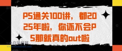 PS通关100讲，都2025年啦，你还不会PS那就真的out啦-小白项目分享网