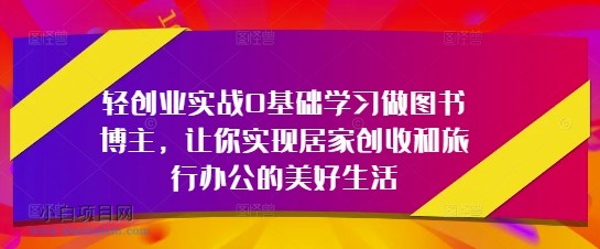 轻创业实战0基础学习做图书博主，让你实现居家创收和旅行办公的美好生活-小白项目分享网