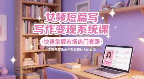 女频短篇写作变现系统课，快速掌握市场热门套路，实现从写作小白到变现达人的蜕变-小白项目分享网