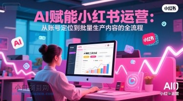 AI 赋能小红书运营：从账号定位到批量生产内容的全流程-小白项目分享网