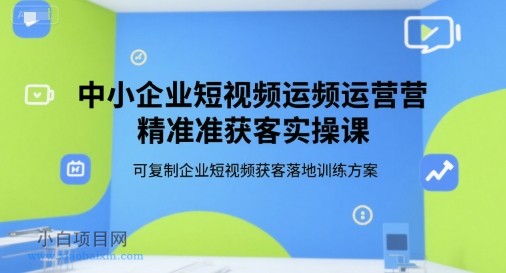中小企业短视频运营精准获客实操课，可复制企业短视频获客落地训练方案-小白项目分享网