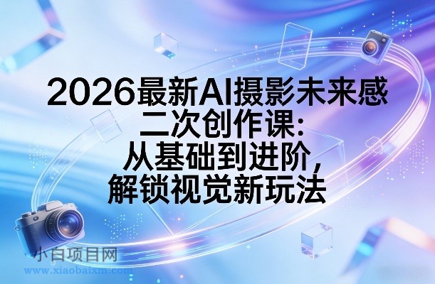 【匠心小白】2026最新AI摄影未来感二次创作课：从基础到进阶，解锁视觉新玩法-小白项目分享网