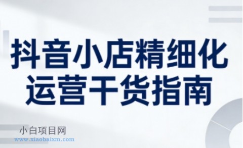 【匠心小白】抖音小店精细化运营干货指南新版，助力商家系统提升店铺运营能力（更新26年3月）-小白项目分享网